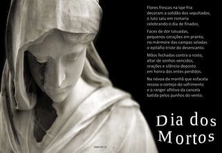 Flores frescas na laje fria decoram a solidão dos sepultados, o luto saiu em romaria celebrando o dia de finados. Faces de dor tatuadas, pequenos corações em pranto, no mármore das campas seladas o epitáfio triste do desencanto. Mãos fechadas contra o rosto, altar de sonhos vencidos, orações e silêncio deposto em honra dos entes perdidos. Na névoa da manhã que esfacela ressoa o cortejo do sofrimento e o ranger aflitivo da cancela batida pelos punhos do vento. Dia dos Mortos 2009-05-31 