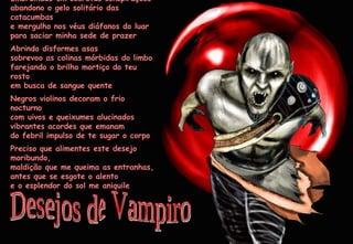 Embrulhado em secretas conspirações abandono o gelo solitário das catacumbas e mergulho nos véus diáfanos do luar para saciar minha sede de prazer Abrindo disformes asas sobrevoo as colinas mórbidas do limbo farejando o brilho mortiço do teu rosto em busca de sangue quente Negros violinos decoram o frio nocturno com uivos e queixumes alucinados vibrantes acordes que emanam do febril impulso de te sugar o corpo Preciso que alimentes este desejo moribundo, maldição que me queima as entranhas, antes que se esgote o alento e o esplendor do sol me aniquile Desejos de Vampiro 2009-05-01 