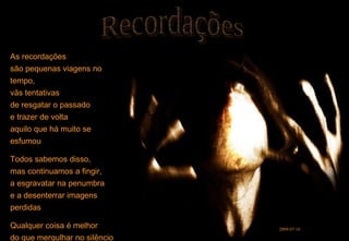 As recordações são pequenas viagens no tempo, vãs tentativas de resgatar o passado e trazer de volta aquilo que há muito se esfumou Todos sabemos disso, mas continuamos a fingir, a esgravatar na penumbra e a desenterrar imagens perdidas Qualquer coisa é melhor do que mergulhar no silêncio Recordações 2009-07-16 