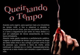 Acendo outro cigarro, para queimar mais uns minutinhos de tempo inútil, e fico a observar o alcatrão a transformar-se em cinza, que vou sacudindo no cinzeiro, e o fumo a esgueirar-se por entre os meus dedos e a sair em catadupas de névoa serpenteante, da minha boca entreaberta. Absorto neste gesto mecânico e perfeitamente patético, imagino a quantidade de tempo que já queimei ao longo de todos estes anos e dou comigo a pensar como é que há pessoas que, estando à beira da morte, ainda continuam a debater-se e a tentar, desesperadamente, agarrar-se a esta miséria sem encanto a quem chamam vida. Queimando o Tempo 2009-07-05 