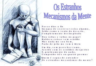 Passo dias a fio Incapaz de escrever coisa alguma, Árido como o vento do deserto, Completamente desinspirado Dou voltas e voltas no papel Rabisco coisas sem sentido Mas nada me soa bem, Nada de jeito me vem à ideia Um dia, sem perceber como, Acordo com os sentidos despertos E, praticamente do nada, Componho três ou quatro poemas Quem é capaz de entender Os estranhos mecanismos da mente? 2009-07-16 Os Estranhos Mecanismos da Mente 