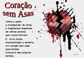Tenho o peito a transbordar de cinza e fragmentos dispersos de velhos amores que nunca floriram. E  lá no fundo, encarquilhado e sombrio, um coração sem asas acorrentado à loucura dos próprios sonhos. 2009-04-06 Coração sem Asas 
