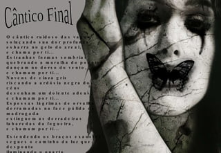 O cântico ruidoso das vagas soluçando sua dor profunda esbarra no gelo do areal, e chama por ti... Estranhas formas sombrias quebrando a muralha do poente dançam no dorso do vento, e chamam por ti... Nuvens de cinza gris riscando a ardósia negra dos céus desenham um dolente adeus, e chamam por ti... Espessas lágrimas de orvalho derramadas na face pálida da madrugada extinguem as derradeiras labaredas da fogueira, e chamam por ti... Estendendo os braços exaustos segues o caminho da luz que desponta iluminando o quarto obscurecido e, quebrando o murmúrio das sombras, uma vez mais... chama por ti Cântico Final 2008-08-07 