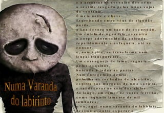 Sentei-me numa varanda do labirinto, a ver a noite desfiar um rosário de sombras vagas e a arrastar no assoalho dos céus o vestido rasgado pelas mãos sujas da ventania. É meia noite e chove. Espreitando entre véus de algodão pardo a Lua devora um naco de escuridão. Um cutelo de água fria, esventra o corpo adormecido da calçada, repetidamente o esfaqueia, até se cansar, e, num ápice, se transforma num lençol transparente. Um caranguejo de lama, vagueia pelas esquinas, batendo a todas as portas. Num enregelado delírio, palmilha os rochedos de alcatrão, espirra nas margens de uma sarjeta, e vai desovar no seio das vielas. Ao longe, um rumor de vozes fervilha, como inquieto lamento de mil tambores, e eu, aqui, numa varanda do labirinto, hesitante, entre esperar o amanhecer ou me render aos fantasmas do sono. Numa Varanda do labirinto 2008-09-18 