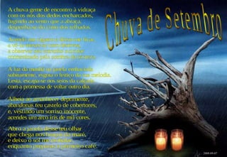 A chuva geme de encontro à vidraça com os nós dos dedos encharcados, fugindo ao vento que a abraça, despenha-se do cimo dos telhados. Acendo um cigarro e deixo-me ficar, a vê-la mover-se com destreza, a observar seu estranho suicidar contaminado pela sombra da tristeza. A luz da manhã na janela embaciada subitamente, esgota o feitiço da sua melodia. Lesta, escapa-se nos seios da calçada com a promessa de voltar outro dia. Abro a janela desse teu olhar que chega nos braços da maré, e deixo o sol me embalar, enquanto preparas o primeiro café. Alheia ao amanhecer deprimente, abandonas teu castelo de cobertores, e, vestindo um sorriso inocente, acendes um arco íris de mil cores. 2008-09-07 Chuva de Setembro 