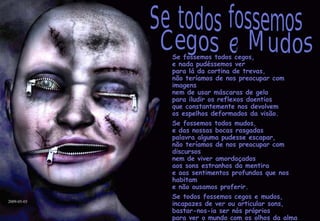 Se fossemos todos cegos, e nada pudéssemos ver para lá da cortina de trevas, não teríamos de nos preocupar com imagens nem de usar máscaras de gelo para iludir os reflexos doentios que constantemente nos devolvem os espelhos deformados da visão. Se fossemos todos mudos, e das nossas bocas rasgadas palavra alguma pudesse escapar, não teríamos de nos preocupar com discursos nem de viver amordaçados aos sons estranhos da mentira e aos sentimentos profundos que nos habitam e não ousamos proferir. Se todos fossemos cegos e mudos, incapazes de ver ou articular sons, bastar-nos-ia ser nós próprios para ver o mundo com os olhos da alma e falar com a voz cristalina do coração. Se todos fossemos Cegos e Mudos 2009-05-03 