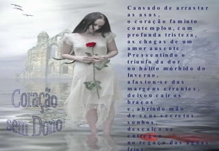 Cansado de arrastar as asas, o coração faminto contemplou, com profunda tristeza, as chagas de um amor ausente. Pressentindo o triunfo da dor no hálito mórbido do Inverno, afastou-se das margens errantes, deixou cair os braços e, abrindo mão de seus secretos sonhos, descalço se entregou no regaço das aguas frias. Coração sem Dono 2009-03-01 