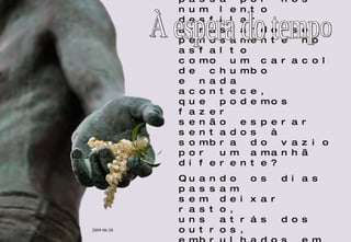 Quando o tempo passa por nós num lento desfilar arrastando-se penosamente no asfalto como um caracol de chumbo e nada acontece,  que podemos fazer senão esperar sentados à sombra do vazio por um amanhã diferente? Quando os dias passam sem deixar rasto, uns atrás dos outros, embrulhados em silêncio e nada muda, que mais nos resta senão esperar...? À espera do tempo 2009-06-20 