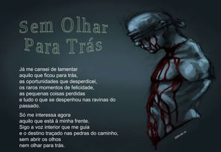 Já me cansei de lamentar aquilo que ficou para trás, as oportunidades que desperdicei, os raros momentos de felicidade, as pequenas coisas perdidas e tudo o que se despenhou nas ravinas do passado. Só me interessa agora aquilo que está à minha frente. Sigo a voz interior que me guia e o destino traçado nas pedras do caminho, sem abrir os olhos nem olhar para trás. Sem Olhar Para Trás 2009-04-16 