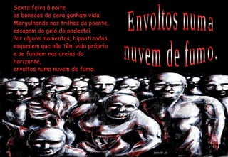 Sexta feira à noite os bonecos de cera ganham vida. Mergulhando nos trilhos do poente, escapam do gelo do pedestal. Por alguns momentos, hipnotizados, esquecem que não têm vida própria e se fundem nas areias do horizonte, envoltos numa nuvem de fumo. Envoltos numa nuvem de fumo. 2008-09-20 