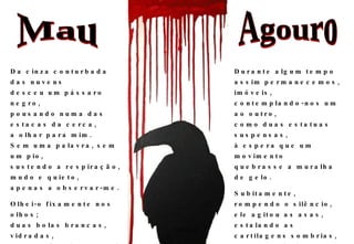 Da cinza conturbada das nuvens desceu um pássaro negro, pousando numa das estacas da cerca, a olhar para mim. Sem uma palavra, sem um pio, sustendo a respiração, mudo e quieto, apenas a observar-me. Olhei-o fixamente nos olhos; duas bolas brancas, vidradas, carregadas de angustia; à espera de um sinal, de uma mensagem, qualquer coisa capaz de me surpreender. Durante algum tempo assim permanecemos, imóveis, contemplando-nos um ao outro, como duas estatuas suspensas, à espera que um movimento quebrasse a muralha de gelo. Subitamente, rompendo o silêncio, ele agitou as asas, estalando as cartilagens sombrias, e grasnando levantou voo, desaparecendo de novo na cinza conturbada dos céus, com ele levando para outras paragens a sombra disforme da morte. Mau Agouro 2009-06-10 