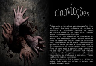 2009-07-05 Toda a gente procura afirmar as suas convicções, como se fossem detentores exclusivos da verdade e sentissem a necessidade premente de serem reconhecidos como tal, ou, quem sabe, procuram apenas convencerem-se a si próprios. Raramente as suas convicções se assemelham às minhas, mas permaneço calado, evitando revelá-las, como se fossem um tesouro secreto de incalculável valor, e tenha receio em as revelar. O estúpido receio que eles as tomem para eles e façam delas suas, ou que simplesmente as achem bizarras e mas apontem como um ponto fraco. E continuo calado. Enrosco-me no seio vago do silêncio, aninhado num estranho mutismo, escutando apenas o que eles dizem, transbordantes de emotividade e aspirações. Fingindo partilhar dos mesmos sentimentos. Ao menos, reconheço-lhes a coragem de vomitar em publico, tudo aquilo que pensam e sentem. Mais aliviados se devem sentir. Convicções 