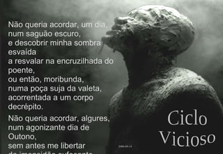 Não queria acordar, um dia, num saguão escuro, e descobrir minha sombra esvaída a resvalar na encruzilhada do poente, ou então, moribunda, numa poça suja da valeta, acorrentada a um corpo decrépito. Não queria acordar, algures, num agonizante dia de Outono, sem antes me libertar da imensidão sufocante deste ciclo vicioso. 2008-09-14 Ciclo Vicioso 