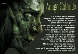 Até quando irei eu esperar, pergunta-me o coração destroçado? Até quando poderá ele suportar o fardo deste abraço gelado? Estou cansado de ser a preto e branco e de te ver fugir ao entardecer. Estou cansado deste futuro manco e de todos os dias te perder. Perdi-me num labirinto pantanoso acorrentado ao feitiço do teu olhar. No peito, um estranho sabor amargoso teima em não me abandonar. Não haverá nesse teu baú encantado um pincel magico perdido capaz de transformar este homem angustiado num sorridente amigo colorido? Amigo Colorido 2009-04-02 