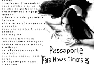 Todos os dias vejo o sol nascer e se suicidar no mesmo patíbulo sujo de sangue e entranhas dilaceradas, numa asfixiante perspectiva despida de qualquer encanto. Prisioneiro dos despojos das manhãs e duma estranha geometria do vazio vivo acorrentado ao pedestal gradeado, como uma estatua de asas de chumbo, sem respirar. Vivo numa fornalha de incandescentes sensações onde os sonhos se fundem, atrofiados, nas chagas rasgadas do entardecer, sem saber ainda, se será teu corpo passaporte para novas dimensões, ou apenas o secreto desejo de escapar, por momentos, desta teia que o destino me bordou. Passaporte Para Novas Dimensões 2009-04-25 