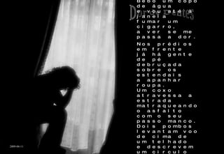 Incapaz de dormir, levanto-me da cama. São seis da manhã. Dói-me um dente. Bebo um copo de água e vou até à janela fumar um cigarro, a ver se me passa a dor. Nos prédios em frente já há gente de pé debruçada sobre os estendais a apanhar roupa. Um coxo atravessa a estrada matraqueando o asfalto com o seu passo manco. Dois pombos levantam voo de cima de um telhado e descrevem um circulo no céu. São seis da manhã. Acabo o cigarro, tranco a janela e volto para a cama. Continua a doer-me o dente. Dor de Dentes 2009-06-11 