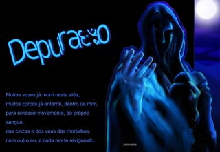 Depuração Muitas vezes já morri nesta vida, muitos corpos já enterrei, dentro de mim, para renascer novamente, do próprio sangue, das cinzas e dos véus das mortalhas, num outro eu, a cada morte revigorado. 2009-04-04  