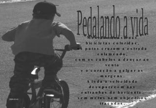 Montados nas suas bicicletas coloridas, os putos cruzam a estrada enlameada, com os cabelos a dançar ao vento e o coração a galgar as margens. A toda a velocidade desaparecem nas entranhas do horizonte, sem metas nem objectivos traçados, apenas pelo prazer de pedalar a vida. Pedalando a vida 2009-03-01 