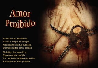 Ecoando com estridência Escuto o ranger do coração Nos recantos da tua ausência De mãos dadas com a solidão No feitiço dos teus olhos Resvalo ainda, perdido Por detrás de cadeias e ferrolhos Buscando um amor proibido Amor Proibido 2009-04-11 