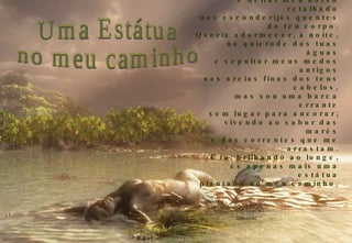 Q ueria gravar minha imagem no coração dos teus sonhos, e deitar meu dorso retalhado nos esconderijos quentes do teu corpo. Q ueria adormecer, à noite, na quietude das tuas águas e sepultar meus medos antigos nas areias finas dos teus cabelos, mas sou uma barca errante sem lugar para ancorar; vivendo ao sabor das marés e das correntes que me arrastam. E  tu, brilhando ao longe, és apenas mais uma estátua plantada no meu caminho. 2009-03-02 Uma Estátua no meu caminho 