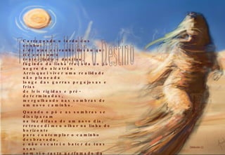 Carregando o fardo dos sonhos e de uma estranha ilusão que me consumia tentei iludir o destino, fugindo da linha traçada no pó negro do alcatrão. Arrisquei viver uma realidade não planeada longe das garras pegajosas e frias de leis rígidas e pré-determinadas, mergulhando nas sombras de um novo caminho. Quando o pó e as sombras se dissiparam na luz difusa de um novo dia, retrocedi meu olhar na linha do horizonte para contemplar o caminho desbravado, e não escutei o bater de tuas asas nem vi o rasto perfumado da tua sombra; vi, apenas, o vazio profundo da tua ausência e meus passos perdidos no labirinto. 2009-04-12 Tentando iludir o Destino 