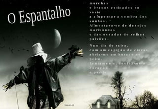 Vivia um fantasma dentro de mim. Um espantalho de asas murchas e braços esticados no vazio a afugentar a sombra dos sonhos. Alimentava-se de desejos moribundos e das ossadas de velhas paixões. Num dia de raiva, com um espigão de cinzas abriu-me um buraco no peito. Lentamente, desfez-me o coração, e partiu. O Espantalho 2009-03-15 
