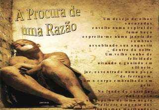 Um desejo de olhos encovados envolto numa espiral de fumo baço espreita-me numa janela de sombras assobiando sua angustia dentro da noite. Um velho sonho de felicidade uivando e ganindo em silêncio, jaz, esventrado numa poça de ferrugem, com o corpo embrulhado em gelo. No fundo do corredor pantanoso um espelho de lama negra reflecte a agonia dos fantasmas moribundos que, descalços, mergulham na penumbra. Sentado sobre o abismo dos meus pensamentos, a cavar trincheiras no vazio, continuo à procura de uma razão para levar adiante esta farsa. À Procura de uma Razão 2009-04-06 