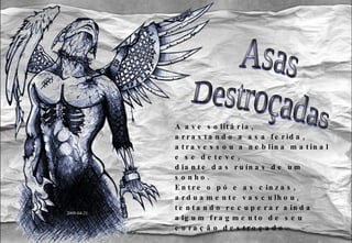 A ave solitária, arrastando a asa ferida, atravessou a neblina matinal e se deteve, diante das ruínas de um sonho. Entre o pó e as cinzas, arduamente vasculhou, tentando recuperar ainda algum fragmento de seu coração destroçado. Asas Destroçadas 2009-04-21 
