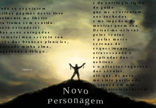 Quando se esgotarem as áridas paginas deste livro e finalmente me liberte desta trama sem sentido, de novo estenderei minhas asas enrugadas e retomarei meu secreto voo através das brancas planícies, resgatando minha alma, recuperando o fôlego. Durante algum tempo voarei apenas, ao acaso, sem rumo traçado, livre do vago desfolhar de páginas e do sortilégio rígido do guião que me acorrentam aos rochedos e me impedem de mostrar quem sou. Deixar-me-ei levar pelos ventos e pelas marés serenas do esquecimento, atravessando o esplendor das neblinas e o arrastar vagaroso dos séculos, até que, de novo, me sinta purificado e cresça em mim o incontrolável desejo de voltar, numa diferente historia, encarnando um novo personagem. 2009-07-16 Novo Personagem 