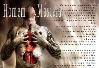 Carregando o peso desta máscara que me tolda os movimentos, arrasto as asas na escuridão, deixando no asfalto ensanguentado o rasto fragmentado da minha dor. A casa onde se esconde teu coração é toda de mármore sem janelas e à porta, dois lobos em chamas, devoram-me com o olhar, sem me deixarem chegar-me a ti. Grito teu nome, em desespero, ao ver-me a afundar no cascalho, mas é o silêncio quem me devolve seu vago cântico decapitado nas ondas tristes do vento. Se, ao menos, pudesse arrancar esta máscara e mostrar-te quem sou, talvez meus lábios gretados fossem capazes de quebrar o gelo e num murmúrio arrebatado, te pudessem dizer o quanto te quero. 2009-02-08 Homem  Máscara 