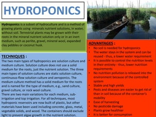 Hydroponics is a subset of hydroculture and is a method of
growing plants using minerals nutrient solutions, in water,
without soil. Terrestrial plants may be grown with their
roots in the mineral nutrient solution only or in an inert
medium, such as perlite, gravel, mineral wool, expanded
clay pebbles or coconut husk. ADVANTAGES :
• No soil is needed for hydroponics
• The water stays in the system and can be
reused - thus, a lower water requirement
• It is possible to control the nutrition levels
in their entirety - thus, lower nutrition
requirements
• No nutrition pollution is released into the
environment because of the controlled
system
• Stable and high yields
• Pests and diseases are easier to get rid of
than in soil because of the container's
mobility
• Ease of harvesting
• No pesticide damage
• Plants grow healthier
• It is better for consumption
TECHNIQUES :
The two main types of hydroponics are solution culture and
medium culture. Solution culture does not use a solid
medium for the roots, just the nutrient solution. The three
main types of solution cultures are static solution culture,
continuous-flow solution culture and aeroponics. The
medium culture method has a solid medium for the roots
and is named for the type of medium, e.g., sand culture,
gravel culture, or rock wool culture.
There are two main variations for each medium, sub-
irrigation and top irrigation. For all techniques, most
hydroponic reservoirs are now built of plastic, but other
materials have been used including concrete, glass, metal,
vegetable solids, and wood. The containers should exclude
light to prevent algae growth in the nutrient solution.
HYDROPONICS
 