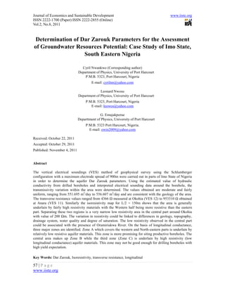 Journal of Economics and Sustainable Development                                             www.iiste.org
ISSN 2222-1700 (Paper) ISSN 2222-2855 (Online)
Vol.2, No.8, 2011



 Determination of Dar Zarouk Parameters for the Assessment
of Groundwater Resources Potential: Case Study of Imo State,
                   South Eastern Nigeria

                                Cyril Nwankwo (Corresponding author)
                              Department of Physics, University of Port Harcourt
                                  P.M.B. 5323, Port Harcourt, Nigeria
                                       E-mail: cyrilnn@yahoo.com

                                            Leonard Nwosu
                              Department of Physics, University of Port Harcourt
                                   P.M.B. 5323, Port Harcourt, Nigeria
                                      E-mail: leowos@yahoo.com

                                            G. Emujakporue
                              Departtment of Physics, University of Port Harcourt
                                   P.M.B. 5323 Port Harcourt, Nigeria.
                                     E-mail: owin2009@yahoo.com

Received: October 22, 2011
Accepted: October 29, 2011
Published: November 4, 2011


Abstract

The vertical electrical soundings (VES) method of geophysical survey using the Schlumberger
configuration with a maximum electrode spread of 900m were carried out in parts of Imo State of Nigeria
in order to determine the aquifer Dar Zarouk parameters. Using the estimated value of hydraulic
conductivity from drilled boreholes and interpreted electrical sounding data around the borehole, the
transmissivity variation within the area were determined. The values obtained are moderate and fairly
uniform, ranging from 551.695 m2/day to 556.607 m2/day and are consistent with the geology of the area.
The transverse resistance values ranged from 4366 Ω measured at Okohia (VES 12) to 953310 Ω obtained
at Anara (VES 11). Similarly the isoresistivity map for L/2 = 150m shows that the area is generally
underlain by fairly high resistivity materials with the Western half being more resistive than the eastern
part. Separating these two regions is a very narrow low resistivity area in the central part around Okohia
with value of 200 Ωm. The variation in resistivity could be linked to differences in geology, topography,
drainage system, water quality and degree of saturation. The low resistivity observed in the central part
could be associated with the presence of Oramiriukwa River. On the basis of longitudinal conductance,
three major zones are identified. Zone A which covers the western and North-eastern parts is underlain by
relatively low resistive aquifer materials. This zone is more promising for siting productive boreholes. The
central area makes up Zone B while the third zone (Zone C) is underlain by high resistivity (low
longitudinal conductance) aquifer materials. This zone may not be good enough for drilling boreholes with
high yield expectation.

Key Words: Dar Zarouk, Isoresistivity, transverse resistance, longitudinal

57 | P a g e
www.iiste.org
 