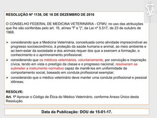 RESOLUÇÃO Nº 1138, DE 16 DE DEZEMBRO DE 2016
O CONSELHO FEDERAL DE MEDICINA VETERINÁRIA - CFMV, no uso das atribuições
que lhe são conferidas pelo art. 16, alínea "f" e "j", da Lei nº 5.517, de 23 de outubro de
1968.
 considerando que a Medicina Veterinária, conceituada como atividade imprescindível ao
progresso socioeconômico, à proteção da saúde humana e animal, ao meio ambiente e
ao bem-estar da sociedade e dos animais requer dos que a exercem a formação, o
conhecimento e o aprimoramento profissional;
 considerando que os médicos veterinários, voluntariamente, por convicção e inspiração
cívica, tendo em vista o prestígio da classe e o progresso nacional, resolveram se
submeter a instrumento normativo capaz de mantê-los em uniformidade de
comportamento social, baseado em conduta profissional exemplar;
 considerando que o médico veterinário deve manter uma conduta profissional e pessoal
idôneas;
RESOLVE:
Art. 1º Aprovar o Código de Ética do Médico Veterinário, conforme Anexo Único desta
Resolução.
Data da Publicação: DOU de 15-01-17.
 
