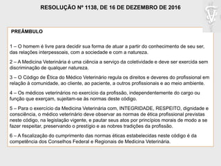 PREÂMBULO
1 – O homem é livre para decidir sua forma de atuar a partir do conhecimento de seu ser,
das relações interpessoais, com a sociedade e com a natureza.
2 – A Medicina Veterinária é uma ciência a serviço da coletividade e deve ser exercida sem
discriminação de qualquer natureza.
3 – O Código de Ética do Médico Veterinário regula os direitos e deveres do profissional em
relação à comunidade, ao cliente, ao paciente, a outros profissionais e ao meio ambiente.
4 – Os médicos veterinários no exercício da profissão, independentemente do cargo ou
função que exerçam, sujeitam-se às normas deste código.
5 – Para o exercício da Medicina Veterinária com, INTEGRIDADE, RESPEITO, dignidade e
consciência, o médico veterinário deve observar as normas de ética profissional previstas
neste código, na legislação vigente, e pautar seus atos por princípios morais de modo a se
fazer respeitar, preservando o prestígio e as nobres tradições da profissão.
6 – A fiscalização do cumprimento das normas éticas estabelecidas neste código é da
competência dos Conselhos Federal e Regionais de Medicina Veterinária.
RESOLUÇÃO Nº 1138, DE 16 DE DEZEMBRO DE 2016
 