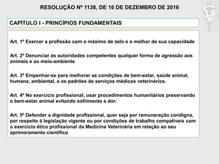 CAPÍTULO I - PRINCÍPIOS FUNDAMENTAIS
Art. 1º Exercer a profissão com o máximo de zelo e o melhor de sua capacidade
Art. 2º Denunciar às autoridades competentes qualquer forma de agressão aos
animais e ao meio-ambiente
Art. 3º Empenhar-se para melhorar as condições de bem-estar, saúde animal,
humana, ambiental, e os padrões de serviços médicos veterinários.
Art. 4º No exercício profissional, usar procedimentos humanitários preservando
o bem-estar animal evitando sofrimento e dor.
Art. 5º Defender a dignidade profissional, quer seja por remuneração condigna,
por respeito à legislação vigente ou por condições de trabalho compatíveis com
o exercício ético profissional da Medicina Veterinária em relação ao seu
aprimoramento científico
RESOLUÇÃO Nº 1138, DE 16 DE DEZEMBRO DE 2016
 