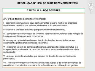 CAPÍTULO II - DOS DEVERES
Art. 6º São deveres do médico veterinário:
I - aprimorar continuamente seus conhecimentos e usar o melhor do progresso
científico em benefício dos animais, do homem e do meio-ambiente;
II - exercer a profissão evitando qualquer forma de mercantilismo;
III - combater o exercício ilegal da Medicina Veterinária denunciando toda violação às
funções específicas que a ela compreende;
IV - assegurar, quando investido em função de direção, as condições para o
desempenho profissional do médico veterinário;
V - relacionar-se com os demais profissionais, valorizando o respeito mútuo e a
independência profissional de cada um, buscando sempre o bem-estar social da
comunidade;
VI - exercer somente atividades que estejam no âmbito de seu conhecimento
profissional;
VII - fornecer informações de interesse da saúde pública e de ordem econômica às
autoridades competentes nos casos de enfermidades de notificação obrigatória;
RESOLUÇÃO Nº 1138, DE 16 DE DEZEMBRO DE 2016
 