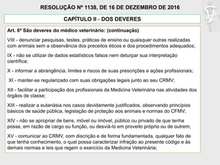 Art. 6º São deveres do médico veterinário: (continuação)
VIII - denunciar pesquisas, testes, práticas de ensino ou quaisquer outras realizadas
com animais sem a observância dos preceitos éticos e dos procedimentos adequados;
IX - não se utilizar de dados estatísticos falsos nem deturpar sua interpretação
científica;
X - informar a abrangência, limites e riscos de suas prescrições e ações profissionais;
XI - manter-se regularizado com suas obrigações legais junto ao seu CRMV;
XII - facilitar a participação dos profissionais da Medicina Veterinária nas atividades dos
órgãos de classe;
XIII - realizar a eutanásia nos casos devidamente justificados, observando princípios
básicos de saúde pública, legislação de proteção aos animais e normas do CFMV;
XIV - não se apropriar de bens, móvel ou imóvel, público ou privado de que tenha
posse, em razão de cargo ou função, ou desviá-lo em proveito próprio ou de outrem;
XV - comunicar ao CRMV, com discrição e de forma fundamentada, qualquer fato de
que tenha conhecimento, o qual possa caracterizar infração ao presente código e às
demais normas e leis que regem o exercício da Medicina Veterinária;
CAPÍTULO II - DOS DEVERES
RESOLUÇÃO Nº 1138, DE 16 DE DEZEMBRO DE 2016
 