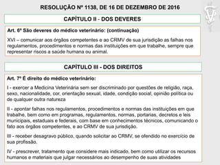 Art. 6º São deveres do médico veterinário: (continuação)
XVI – comunicar aos órgãos competentes e ao CRMV de sua jurisdição as falhas nos
regulamentos, procedimentos e normas das instituições em que trabalhe, sempre que
representar riscos a saúde humana ou animal.
CAPÍTULO II - DOS DEVERES
RESOLUÇÃO Nº 1138, DE 16 DE DEZEMBRO DE 2016
CAPÍTULO III - DOS DIREITOS
Art. 7º É direito do médico veterinário:
I - exercer a Medicina Veterinária sem ser discriminado por questões de religião, raça,
sexo, nacionalidade, cor, orientação sexual, idade, condição social, opinião política ou
de qualquer outra natureza
II - apontar falhas nos regulamentos, procedimentos e normas das instituições em que
trabalhe, bem como em programas, regulamentos, normas, portarias, decretos e leis
municipais, estaduais e federais, com base em conhecimentos técnicos, comunicando o
fato aos órgãos competentes, e ao CRMV de sua jurisdição.
III - receber desagravo público, quando solicitar ao CRMV, se ofendido no exercício de
sua profissão.
IV - prescrever, tratamento que considere mais indicado, bem como utilizar os recursos
humanos e materiais que julgar necessários ao desempenho de suas atividades
 