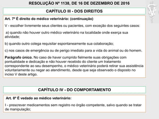 CAPÍTULO III - DOS DIREITOS
Art. 7º É direito do médico veterinário: (continuação)
V - escolher livremente seus clientes ou pacientes, com exceção dos seguintes casos:
a) quando não houver outro médico veterinário na localidade onde exerça sua
atividade;
b) quando outro colega requisitar espontaneamente sua colaboração;
c) nos casos de emergência ou de perigo imediato para a vida do animal ou do homem.
Parágrafo único. No caso de haver cumprido fielmente suas obrigações com
pontualidade e dedicação e não houver recebido do cliente um tratamento
correspondente ao seu desempenho, o médico veterinário poderá retirar sua assistência
voluntariamente ou negar ao atendimento, desde que seja observado o disposto no
inciso V deste artigo.
RESOLUÇÃO Nº 1138, DE 16 DE DEZEMBRO DE 2016
CAPÍTULO IV - DO COMPORTAMENTO
Art. 8º É vedado ao médico veterinário:
I - prescrever medicamentos sem registro no órgão competente, salvo quando se tratar
de manipulação;
 