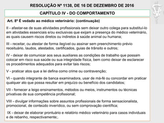 Art. 8º É vedado ao médico veterinário: (continuação)
II - afastar-se de suas atividades profissionais sem deixar outro colega para substituí-lo
em atividades essenciais e/ou exclusivas que exijam a presença do médico veterinário,
as quais causem riscos diretos ou indiretos à saúde animal ou humana;
III - receitar, ou atestar de forma ilegível ou assinar sem preenchimento prévio
receituário, laudos, atestados, certificados, guias de trânsito e outros;
IV - deixar de comunicar aos seus auxiliares as condições de trabalho que possam
colocar em risco sua saúde ou sua integridade física, bem como deixar de esclarecer
os procedimentos adequados para evitar tais riscos;
V - praticar atos que a lei defina como crime ou contravenção;
VI - quando integrante de banca examinadora, usar de má-fé ou concordar em praticar
qualquer ato que possa resultar em prejuízo ou benefício dos candidatos;
VII - fornecer a leigo ensinamentos, métodos ou meios, instrumentos ou técnicas
privativas de sua competência profissional;
VIII - divulgar informações sobre assuntos profissionais de forma sensacionalista,
promocional, de conteúdo inverídico, ou sem comprovação científica;
IX - deixar de elaborar prontuário e relatório médico veterinário para casos individuais
e de rebanho, respectivamente;.
CAPÍTULO IV - DO COMPORTAMENTO
RESOLUÇÃO Nº 1138, DE 16 DE DEZEMBRO DE 2016
 