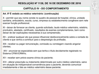 Art. 8º É vedado ao médico veterinário: (continuação)
X - permitir que seu nome conste no quadro de pessoal de hospital, clínica, unidade
sanitária, ambulatório, escola, curso, empresa ou estabelecimento congênere sem nele
exercer função profissional;
XI - deixar de fornecer ao cliente, quando solicitado, laudo médico veterinário, relatório,
prontuário, atestado, certificado, resultados de exames complementares, bem como
deixar de dar explicações necessárias à sua compreensão;
XII – praticar qualquer ato que possa influenciar desfavoravelmente sobre a vontade do
cliente e que venha a contribuir para o desprestígio da profissão;
XIII - receber ou pagar remuneração, comissão ou corretagem visando angariar
clientes;
XIV - anunciar-se especialista sem que tenha o título devidamente registrado no
Sistema CFMV/CRMVs;
XV - receitar sem prévio exame clínico do paciente;
XVI - alterar prescrição ou tratamento determinado por outro médico veterinário, salvo
em situação de indispensável conveniência para o paciente, devendo comunicar
imediatamente o fato ao médico veterinário desse paciente;
CAPÍTULO IV - DO COMPORTAMENTO
RESOLUÇÃO Nº 1138, DE 16 DE DEZEMBRO DE 2016
 