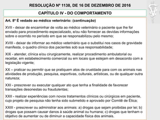 Art. 8º É vedado ao médico veterinário: (continuação)
XVII - deixar de encaminhar de volta ao médico veterinário o paciente que lhe for
enviado para procedimento especializado, e/ou não fornecer as devidas informações
sobre o ocorrido no período em que se responsabilizou pelo mesmo;
XVIII - deixar de informar ao médico veterinário que o substitui nos casos de gravidade
manifesta, o quadro clínico dos pacientes sob sua responsabilidade;
XIX - atender, clínica e/ou cirurgicamente, realizar procedimento ambulatorial ou
receitar, em estabelecimento comercial ou em locais que estejam em desacordo com a
legislação vigente;
XX – praticar ou permitir que se pratiquem atos de crueldade para com os animais nas
atividades de produção, pesquisa, esportivas, culturais, artísticas, ou de qualquer outra
natureza;
XXI - prescrever ou executar qualquer ato que tenha a finalidade de favorecer
transações desonestas ou fraudulentas;
XXII - realizar experiências com novos tratamentos clínicos ou cirúrgicos em paciente,
cujo projeto de pesquisa não tenha sido submetido e aprovado por Comitê de Ética;
XXIII - prescrever ou administrar aos animais: a) drogas que sejam proibidas por lei; b)
drogas que possam causar danos à saúde animal ou humana; c) drogas que tenham o
objetivo de aumentar ou de diminuir a capacidade física dos animais.
CAPÍTULO IV - DO COMPORTAMENTO
RESOLUÇÃO Nº 1138, DE 16 DE DEZEMBRO DE 2016
 