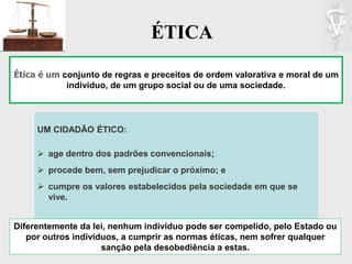 ÉTICA
Ética é um conjunto de regras e preceitos de ordem valorativa e moral de um
indivíduo, de um grupo social ou de uma sociedade.
UM CIDADÃO ÉTICO:
 age dentro dos padrões convencionais;
 procede bem, sem prejudicar o próximo; e
 cumpre os valores estabelecidos pela sociedade em que se
vive.
Diferentemente da lei, nenhum indivíduo pode ser compelido, pelo Estado ou
por outros indivíduos, a cumprir as normas éticas, nem sofrer qualquer
sanção pela desobediência a estas.
 