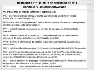 Art. 8º É vedado ao médico veterinário: (continuação)
XXIV - desviar para clínica particular cliente que tenha sido atendido em função
assistencial ou em caráter gratuito;
XXV - opinar, sem solicitação de pelo menos uma das partes interessadas, a respeito de
animal que esteja sendo comercializado;
XXVI – criticar trabalhos profissionais ou serviços de colegas sem fundamentação
científica;
XXVII - fornecer Certificados, atestados ou laudos de qualidade de medicamentos,
alimentos e de outros produtos, sem comprovação científica;
XXVIII - permitir a interferência de pessoas leigas em seus trabalhos e julgamentos
profissionais;
XXIX – indicar estabelecimento para compra e/ou manipulação do medicamento prescrito;
XXX – deixar de comunicar aos órgãos competentes e ao CRMV de sua jurisdição as
falhas nos regulamentos, procedimentos e normas das instituições em que trabalhe,
sempre que representar riscos a saúde humana ou animal;
XXXI – assinar contratos de prestação responsabilidade técnica com finalidade específica
de regularizar formalmente a empresa obrigada a registro;
XXXII - manter conduta incompatível com a medicina veterinária.
CAPÍTULO IV - DO COMPORTAMENTO
RESOLUÇÃO Nº 1138, DE 16 DE DEZEMBRO DE 2016
 