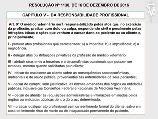 CAPÍTULO V - DA RESPONSABILIDADE PROFISSIONAL
Art. 9º O médico veterinário será responsabilizado pelos atos que, no exercício
da profissão, praticar com dolo ou culpa, respondendo civil e penalmente pelas
infrações éticas e ações que venham a causar dano ao paciente ou ao cliente e,
principalmente;
I - praticar atos profissionais que caracterizem: a) a imperícia; b) a imprudência; c) a
negligência.
II - delegar atos ou atribuições privativas da profissão de médico veterinário;
III - atribuir seus erros a terceiros e a circunstâncias ocasionais que possam ser
evitadas, mesmo quando solicitadas pelo cliente;
IV - deixar de esclarecer ao cliente sobre as consequências socioeconômicas,
ambientais e de saúde pública, provenientes das enfermidades de seus pacientes;
V - deixar de cumprir, sem justificativa, as normas emanadas dos órgãos ou entidades
públicas, inclusive dos Conselhos Federal e Regionais de Medicina Veterinária;
VI - deixar de atender às requisições administrativas e intimações emanadas pelos
órgãos ou entidades públicas dentro do prazo determinado;
VII - praticar qualquer ato profissional sem consentimento formal do cliente, salvo em
caso de iminente risco de morte ou de incapacidade permanente do paciente.
RESOLUÇÃO Nº 1138, DE 16 DE DEZEMBRO DE 2016
 