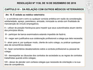 CAPÍTULO VI - DA RELAÇÃO COM OUTROS MÉDICOS VETERINÁRIOS
Art. 10. É vedado ao médico veterinário:
I - a conivência com o erro ou qualquer conduta antiética em razão da consideração,
solidariedade, apreço, parentesco, amizade, inimizade ou ainda com finalidade de
manutenção de vínculo empregatício;
II – utilizar de posição hierárquica para impedir que seus subordinados atuem dentro
dos princípios éticos;
III - participar de banca examinadora estando impedido de fazê-lo;
IV - negar sem justificativa sua colaboração profissional a colega que dela necessite;
V - atrair para si, por qualquer modo, cliente de outro colega, ou praticar quaisquer
atos de concorrência desleal;
VI - fazer comentários desabonadores sobre a conduta profissional ou pessoal de
colega;
VII - desrespeitar as cláusulas dos contratos de sociedade ou as regras de contratos
trabalhistas quando entre colegas;
VIII - deixar de atender com cortesia colegas que necessite de orientação o na sua
área de competência.
RESOLUÇÃO Nº 1138, DE 16 DE DEZEMBRO DE 2016
 
