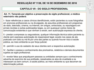 CAPITULO VII - DO SIGILO PROFISSIONAL
Art. 11. Tomando por objetivo a preservação do sigilo profissional, o médico
veterinário não poderá:
I - fazer referências a casos clínicos identificáveis, exibir pacientes ou suas fotografias
em anúncios profissionais ou na divulgação, de assuntos profissionais em programas
de rádio, televisão, cinema, na Internet, em artigos, entrevistas, ou reportagens em
jornais revistas e outras publicações leigas, ou em quaisquer outros meios de
comunicação existentes e que venham a existir, sem autorização expressa do cliente;
II - prestar a empresas ou seguradoras, qualquer informação técnica sobre paciente ou
cliente sem expressa autorização do responsável legal, exceto nos casos de ato
praticado com dolo ou má fé por uma das partes ou quando houver risco á saúde
pública, ao meio ambiente ou por força judicial;
III - permitir o uso do cadastro de seus clientes sem a respectiva autorização;
IV - facilitar o acesso e conhecimento dos prontuários, relatórios e demais documentos
sujeitos ao sigilo profissional;
V - revelar fatos que prejudiquem pessoas ou entidades sempre que o conhecimento
advenha do exercício de sua profissão, ressalvados os atos de crueldade e os
interessam ao bem comum, à saúde pública, ao meio ambiente ou que decorram de
determinação judicial.
RESOLUÇÃO Nº 1138, DE 16 DE DEZEMBRO DE 2016
 