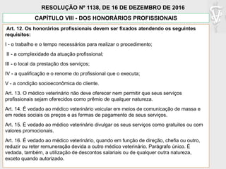 CAPÍTULO VIII - DOS HONORÀRIOS PROFISSIONAIS
Art. 12. Os honorários profissionais devem ser fixados atendendo os seguintes
requisitos:
I - o trabalho e o tempo necessários para realizar o procedimento;
II - a complexidade da atuação profissional;
III - o local da prestação dos serviços;
IV - a qualificação e o renome do profissional que o executa;
V - a condição socioeconômica do cliente.
Art. 13. O médico veterinário não deve oferecer nem permitir que seus serviços
profissionais sejam oferecidos como prêmio de qualquer natureza.
Art. 14. É vedado ao médico veterinário veicular em meios de comunicação de massa e
em redes sociais os preços e as formas de pagamento de seus serviços.
Art. 15. É vedado ao médico veterinário divulgar os seus serviços como gratuitos ou com
valores promocionais.
Art. 16. É vedado ao médico veterinário, quando em função de direção, chefia ou outro,
reduzir ou reter remuneração devida a outro médico veterinário. Parágrafo único. É
vedada, também, a utilização de descontos salariais ou de qualquer outra natureza,
exceto quando autorizado.
RESOLUÇÃO Nº 1138, DE 16 DE DEZEMBRO DE 2016
 