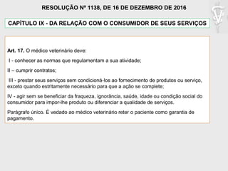CAPÍTULO IX - DA RELAÇÃO COM O CONSUMIDOR DE SEUS SERVIÇOS
Art. 17. O médico veterinário deve:
I - conhecer as normas que regulamentam a sua atividade;
II – cumprir contratos;
III - prestar seus serviços sem condicioná-los ao fornecimento de produtos ou serviço,
exceto quando estritamente necessário para que a ação se complete;
IV - agir sem se beneficiar da fraqueza, ignorância, saúde, idade ou condição social do
consumidor para impor-lhe produto ou diferenciar a qualidade de serviços.
Parágrafo único. É vedado ao médico veterinário reter o paciente como garantia de
pagamento.
RESOLUÇÃO Nº 1138, DE 16 DE DEZEMBRO DE 2016
 