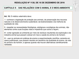 CAPÍTULO X - DAS RELAÇÕES COM O ANIMAL E O MEIO-AMBIENTE
Art. 18. O médico veterinário deve:
I - conhecer a legislação de proteção aos animais, de preservação dos recursos
naturais e do desenvolvimento sustentável, da biodiversidade e da melhoria da
qualidade de vida;
II - respeitar as necessidades fisiológicas, etológicas e ecológicas dos animais, não
atentando contra suas funções vitais e impedindo que outros o façam;
III - evitar agressão ao ambiente por meio de resíduos resultantes da exploração e da
indústria animal que possam colocar em risco a saúde do animal e do homem;
IV - usar os animais em práticas de ensino e experimentação científica, somente em
casos justificáveis, que possam resultar em benefício da qualidade do ensino, da vida
do animal e do homem, e apenas quando não houver alternativas cientificamente
validadas.
RESOLUÇÃO Nº 1138, DE 16 DE DEZEMBRO DE 2016
 